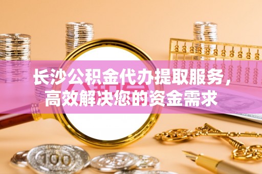 呼玛长沙公积金代办提取服务，高效解决您的资金需求