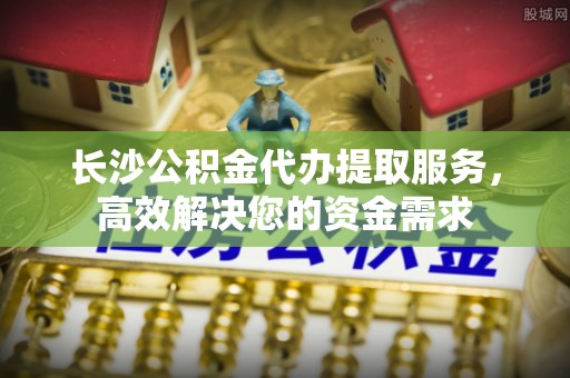 呼玛长沙公积金代办提取服务，高效解决您的资金需求