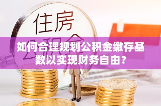 呼玛如何合理规划公积金缴存基数以实现财务自由？