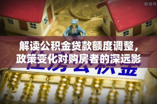 呼玛解读公积金贷款额度调整，政策变化对购房者的深远影响