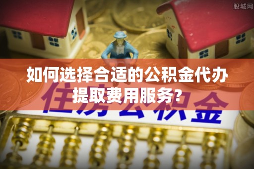 呼玛如何选择合适的公积金代办提取费用服务？