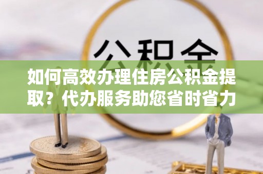 呼玛如何高效办理住房公积金提取？代办服务助您省时省力