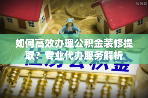 呼玛如何高效办理公积金装修提取？专业代办服务解析