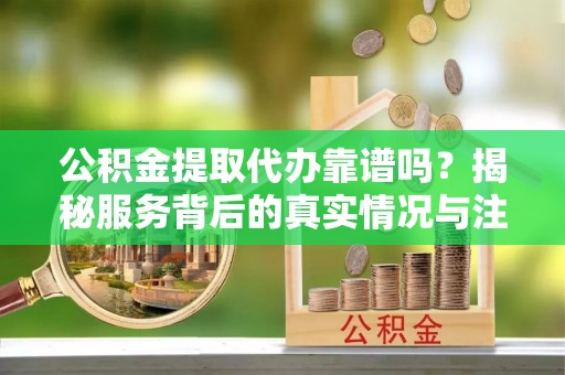 呼玛公积金提取代办靠谱吗？揭秘服务背后的真实情况与注意事项