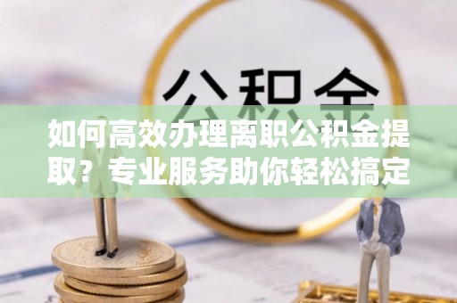 呼玛如何高效办理离职公积金提取？专业服务助你轻松搞定