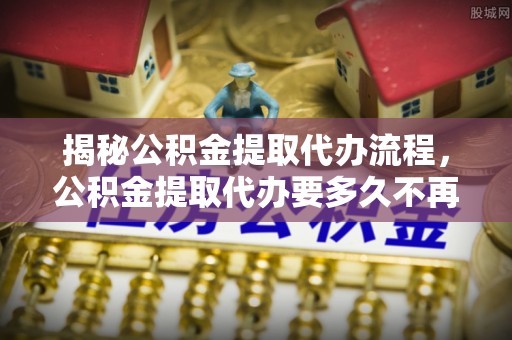 呼玛揭秘公积金提取代办流程，公积金提取代办要多久不再是谜题