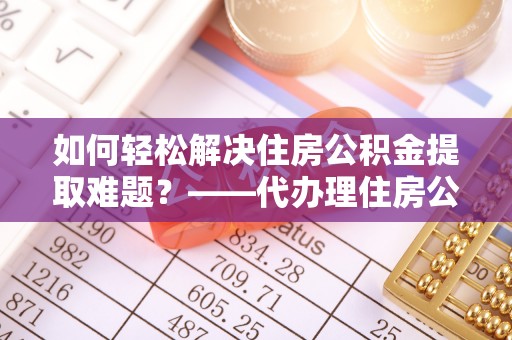 呼玛如何轻松解决住房公积金提取难题？——代办理住房公积金提取服务解析