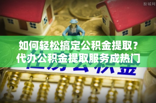 呼玛如何轻松搞定公积金提取？代办公积金提取服务成热门选择