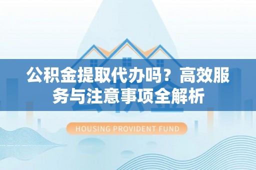呼玛公积金提取代办吗？高效服务与注意事项全解析