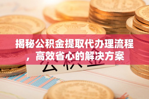呼玛揭秘公积金提取代办理流程，高效省心的解决方案