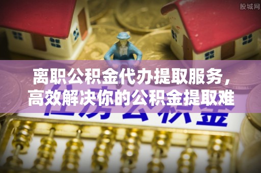 呼玛离职公积金代办提取服务，高效解决你的公积金提取难题