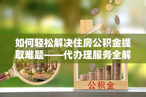 呼玛如何轻松解决住房公积金提取难题——代办理服务全解析