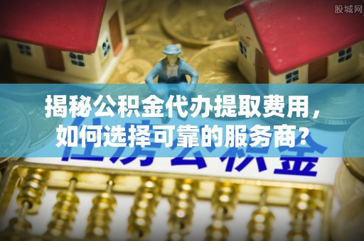 呼玛揭秘公积金代办提取费用，如何选择可靠的服务商？