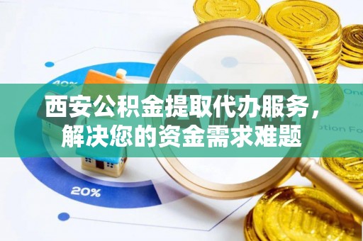 呼玛西安公积金提取代办服务，解决您的资金需求难题