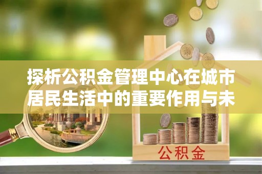 呼玛探析公积金管理中心在城市居民生活中的重要作用与未来发展趋势