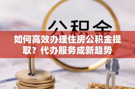 呼玛如何高效办理住房公积金提取？代办服务成新趋势