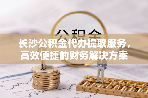 呼玛长沙公积金代办提取服务，高效便捷的财务解决方案