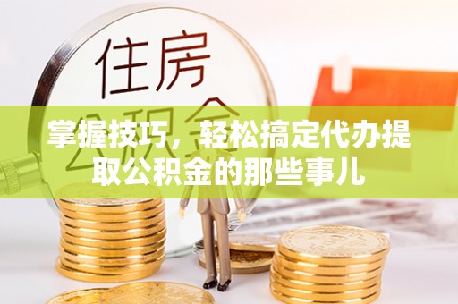 呼玛掌握技巧，轻松搞定代办提取公积金的那些事儿