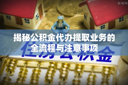 呼玛揭秘公积金代办提取业务的全流程与注意事项
