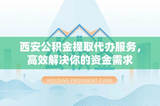 呼玛西安公积金提取代办服务，高效解决你的资金需求