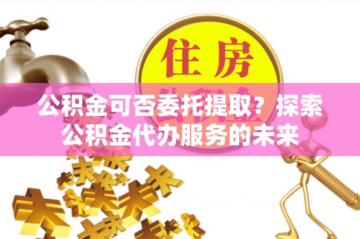 呼玛公积金可否委托提取？探索公积金代办服务的未来