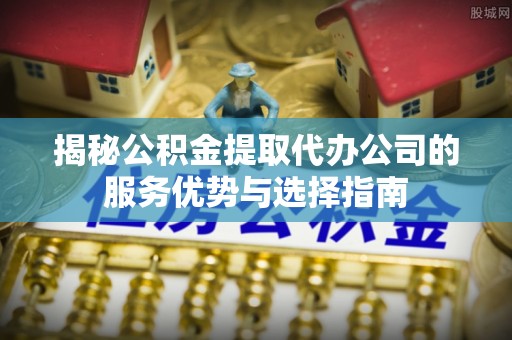 呼玛揭秘公积金提取代办公司的服务优势与选择指南