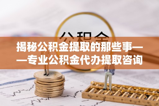 呼玛揭秘公积金提取的那些事——专业公积金代办提取咨询服务指南